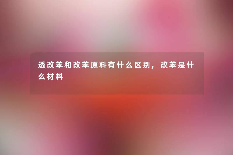 透改苯和改苯原料有什么区别,改苯是什么材料 透改苯和改苯原料有什么区别,改苯是什么材料