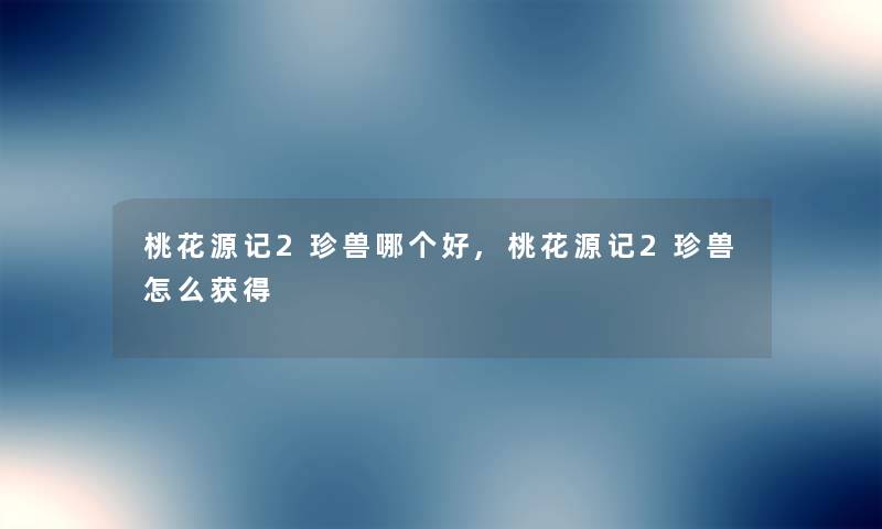 桃花源记2珍兽哪个好,桃花源记2珍兽怎么获得