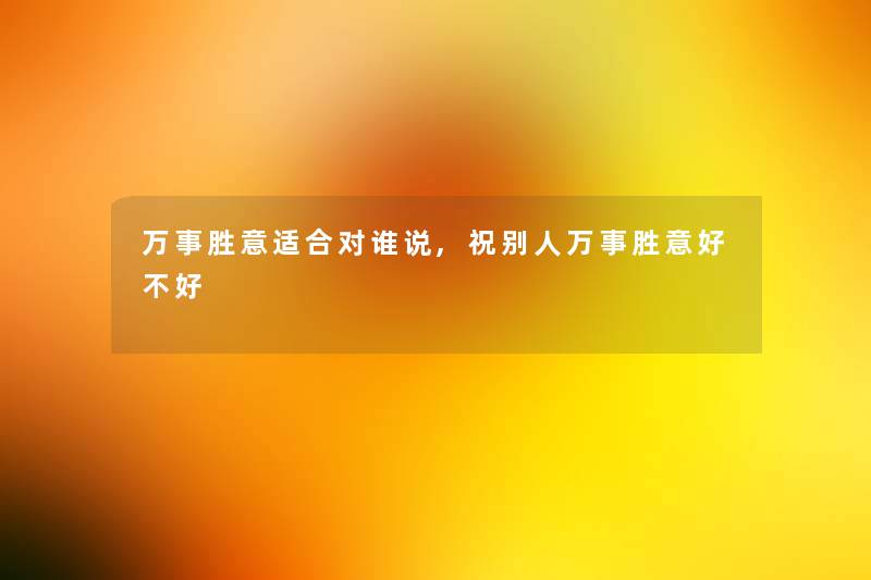 万事胜意适合对谁说,祝别人万事胜意好不好 万事胜意适合对谁说,祝别人万事胜意好不好