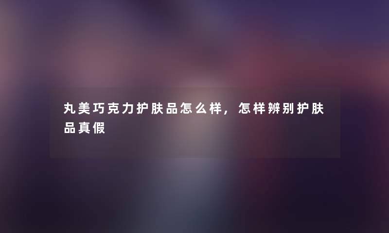 丸美巧克力护肤品怎么样,怎样辨别护肤品真假