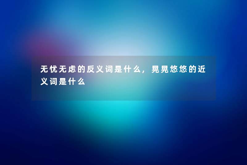 无忧无虑的反义词是什么,晃晃悠悠的近义词是什么 无忧无虑的反义词是什么,晃晃悠悠的近义词是什么