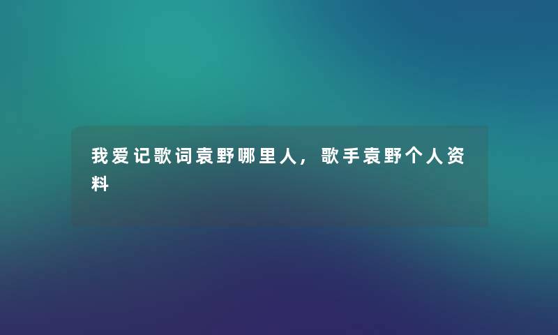 我爱记歌词袁野哪里人,歌手袁野个人资料 我爱记歌词袁野哪里人,歌手袁野个人资料