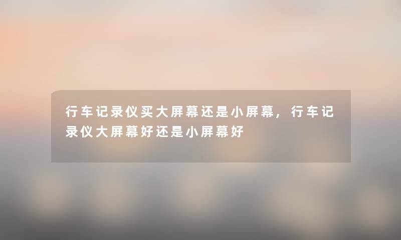 行车记录仪买大屏幕还是小屏幕,行车记录仪大屏幕好还是小屏幕好 行车记录仪买大屏幕还是小屏幕,行车记录仪大屏幕好还是小屏幕好