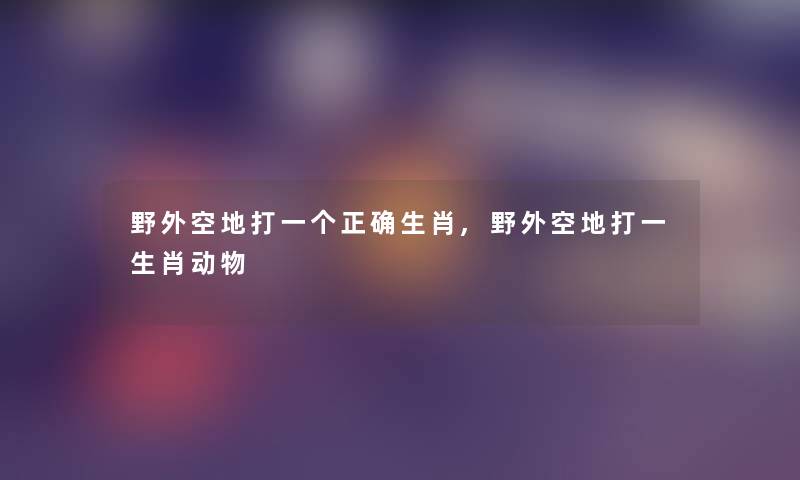 野外空地打一个正确生肖,野外空地打一生肖动物 野外空地打一个正确生肖,野外空地打一生肖动物