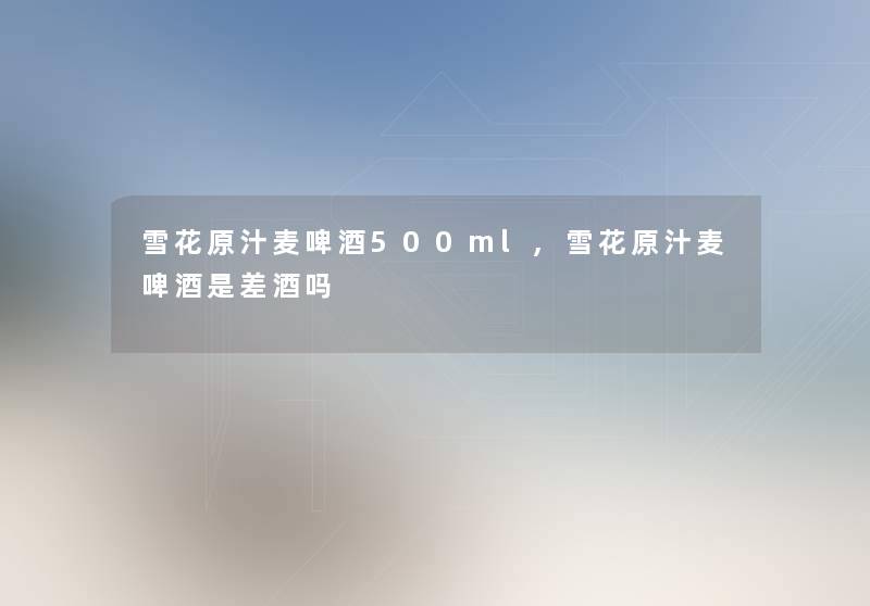 雪花原汁麦啤酒500ml,雪花原汁麦啤酒是差酒吗 雪花原汁麦啤酒500ml,雪花原汁麦啤酒是差酒吗