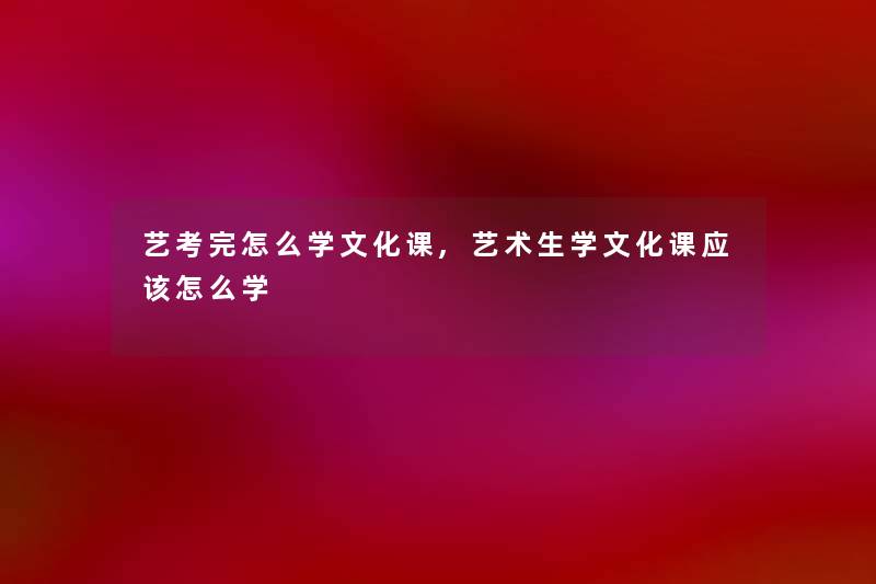 艺考完怎么学文化课,艺术生学文化课应该怎么学 艺考完怎么学文化课,艺术生学文化课应该怎么学