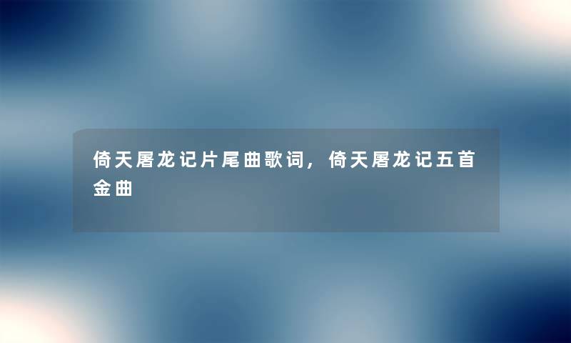 倚天屠龙记片尾曲歌词,倚天屠龙记五首金曲 倚天屠龙记片尾曲歌词,倚天屠龙记五首金曲
