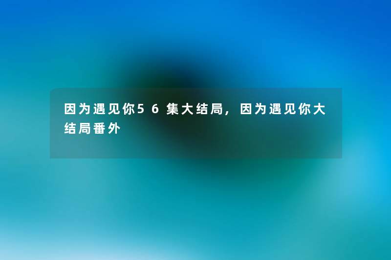 因为遇见你56集大结局,因为遇见你大结局番外 因为遇见你56集大结局,因为遇见你大结局番外