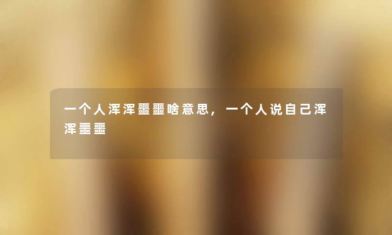 一个人浑浑噩噩啥意思,一个人说自己浑浑噩噩 一个人浑浑噩噩啥意思,一个人说自己浑浑噩噩