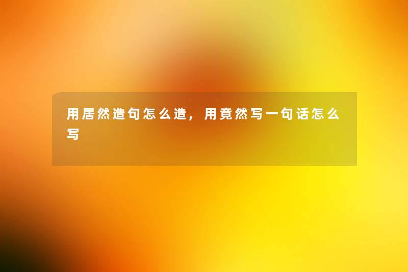 用居然造句怎么造,用竟然写一句话怎么写 用居然造句怎么造,用竟然写一句话怎么写