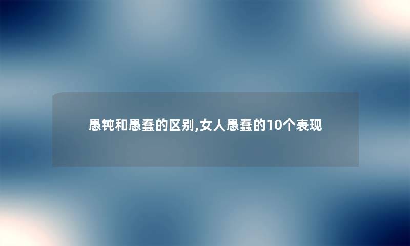 愚钝和愚蠢的区别,女人愚蠢的10个表现