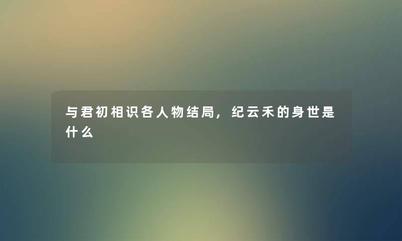 与君初相识各人物结局,纪云禾的身世是什么 与君初相识各人物结局,纪云禾的身世是什么