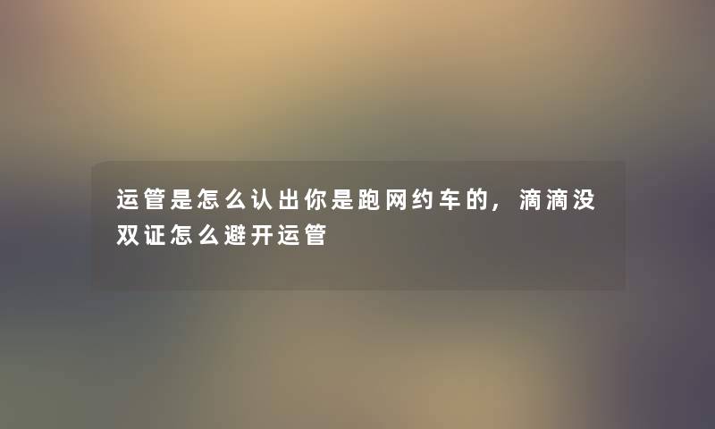 运管是怎么认出你是跑网约车的,滴滴没双证怎么避开运管