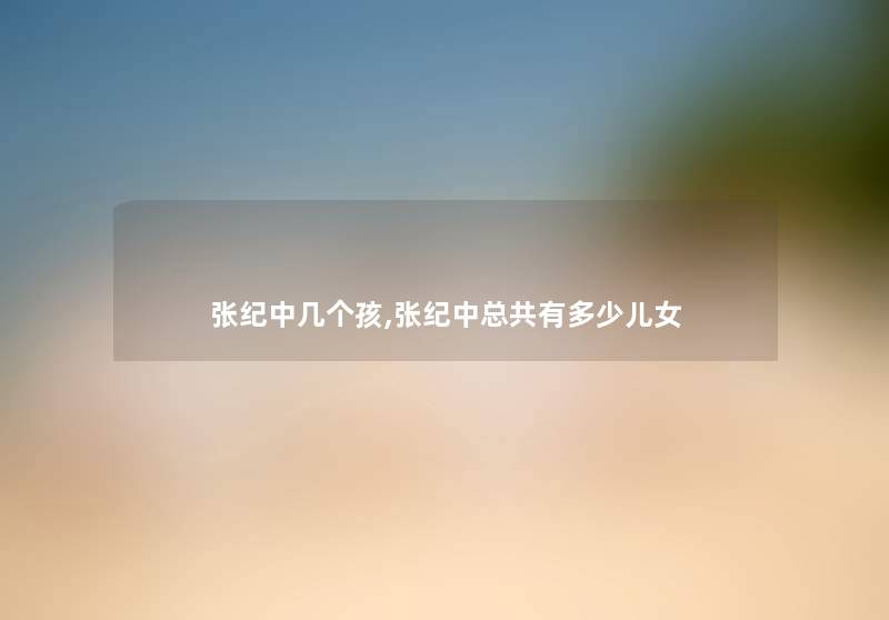 张纪中几个孩,张纪中总共有多少儿女 张纪中几个孩,张纪中总共有多少儿女