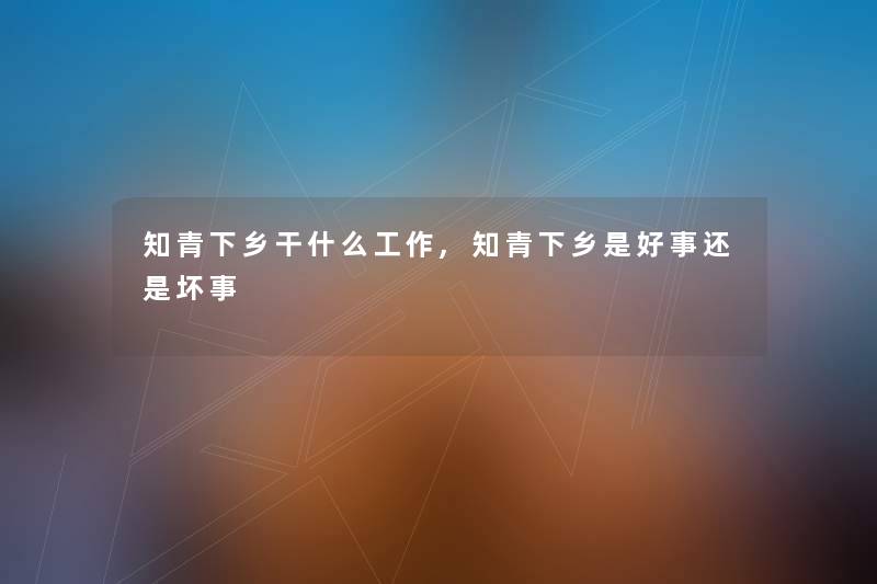 知青下乡干什么工作,知青下乡是好事还是坏事