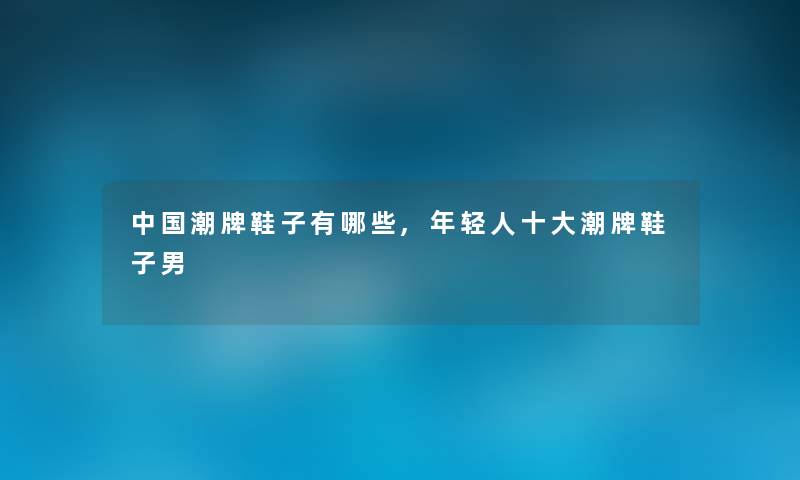 中国潮牌鞋子有哪些,年轻人一些潮牌鞋子男 中国潮牌鞋子有哪些,年轻人一些潮牌鞋子男