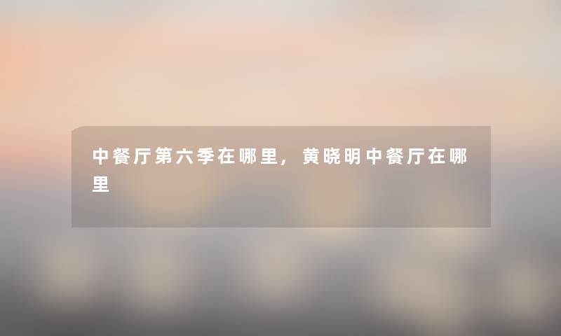 中餐厅第六季在哪里,黄晓明中餐厅在哪里 中餐厅第六季在哪里,黄晓明中餐厅在哪里