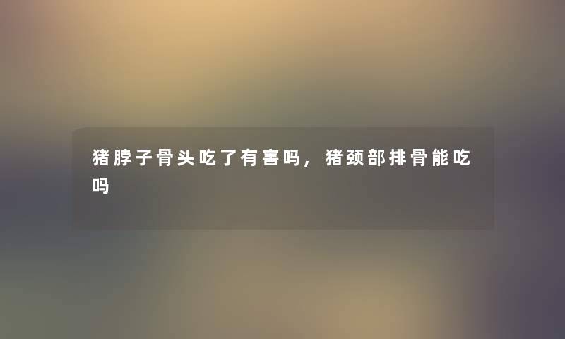 猪脖子骨头吃了有害吗,猪颈部排骨能吃吗