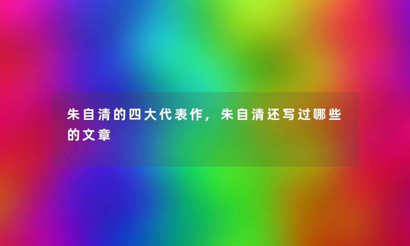 朱自清的四大代表作,朱自清还写过哪些的 朱自清的四大代表作,朱自清还写过哪些的