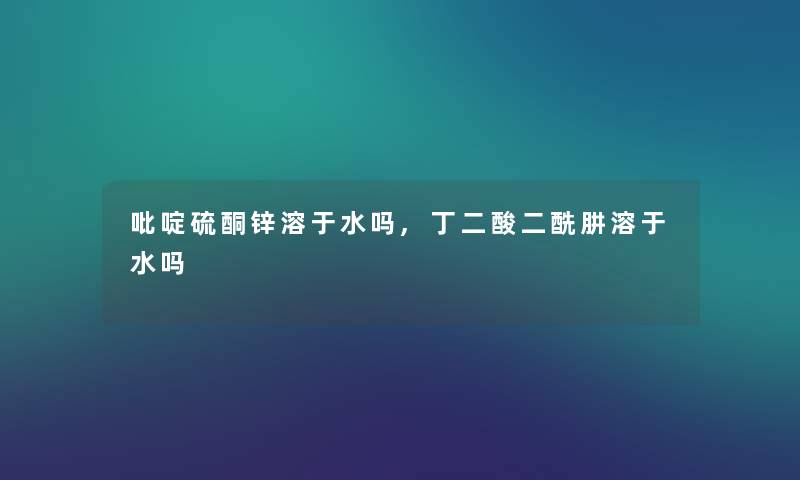 吡啶硫酮锌溶于水吗,丁二酸二酰肼溶于水吗 吡啶硫酮锌溶于水吗,丁二酸二酰肼溶于水吗