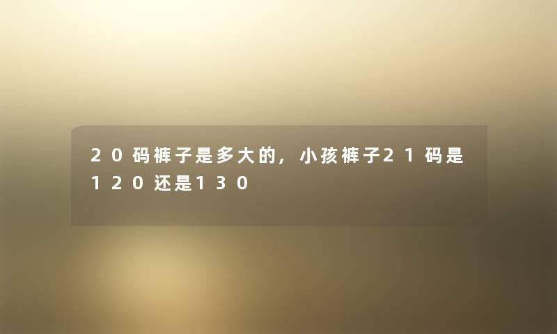 20码裤子是多大的,小孩裤子21码是120还是130 20码裤子是多大的,小孩裤子21码是120还是130