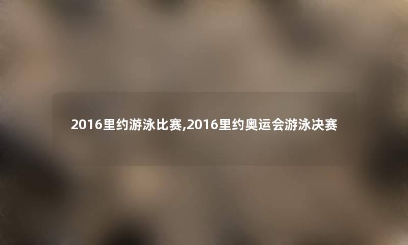 2016里约游泳比赛,2016里约奥运会游泳决赛 2016里约游泳比赛,2016里约奥运会游泳决赛