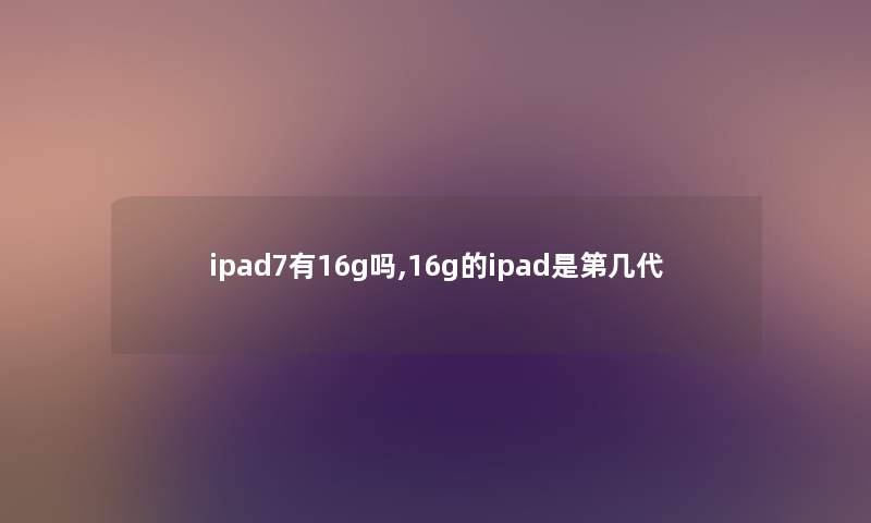 ipad7有16g吗,16g的ipad是第几代