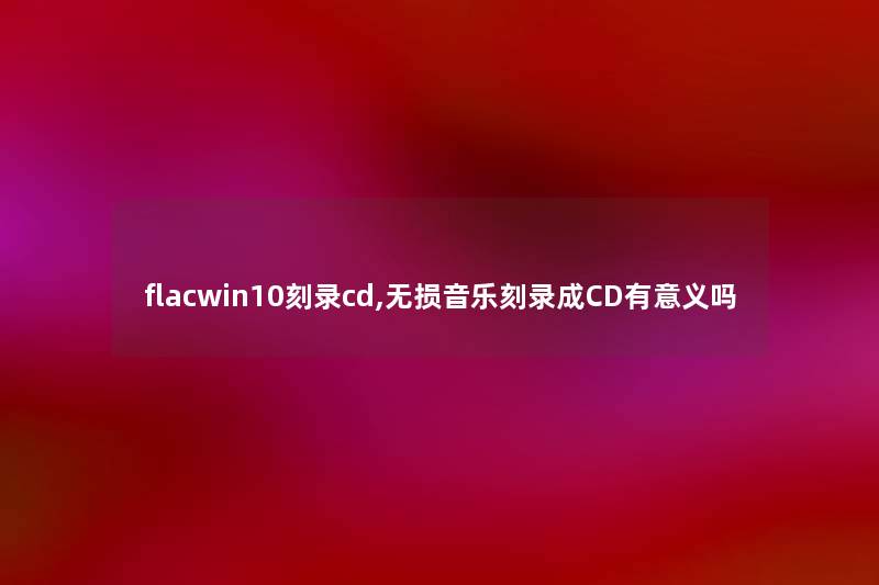 flacwin10刻录cd,无损音乐刻录成CD有意义吗 flacwin10刻录cd,无损音乐刻录成CD有意义吗