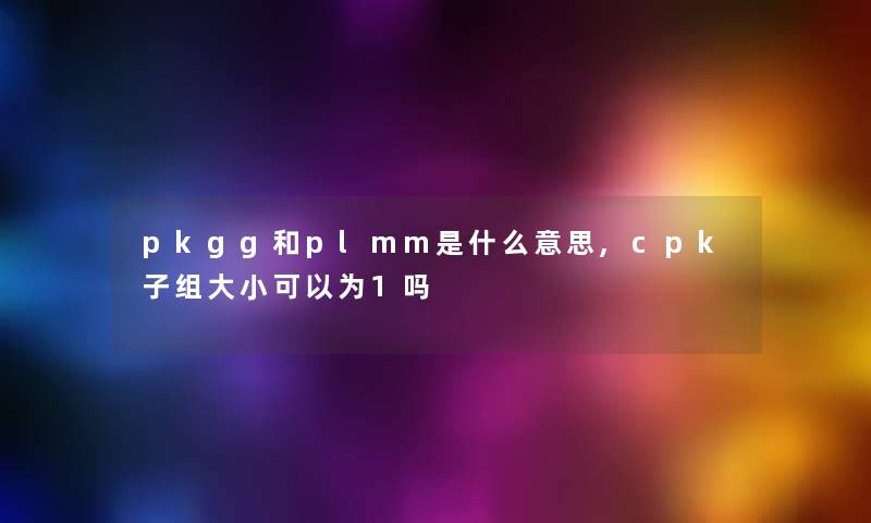 pkgg和plmm是什么意思,cpk子组大小可以为1吗 pkgg和plmm是什么意思,cpk子组大小可以为1吗