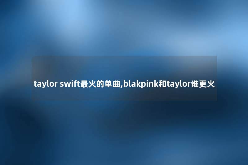 taylor swift火的单曲,blakpink和taylor谁更火 taylor swift火的单曲,blakpink和taylor谁更火