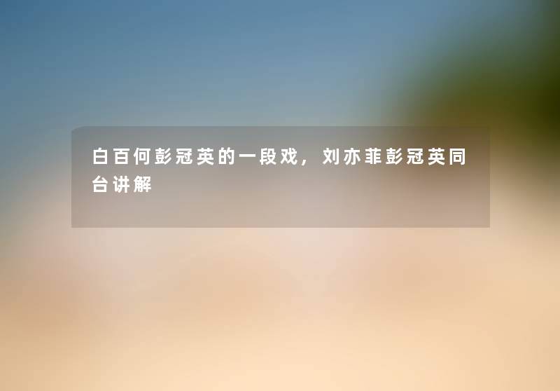 白百何彭冠英的一段戏,刘亦菲彭冠英同台讲解 白百何彭冠英的一段戏,刘亦菲彭冠英同台讲解