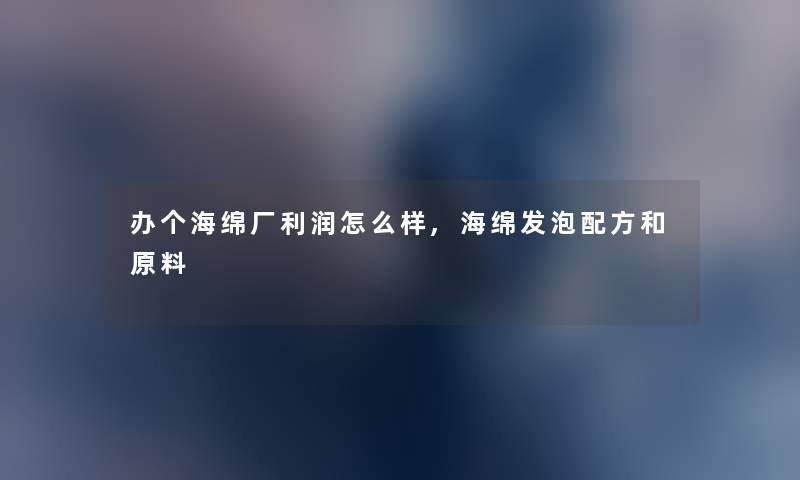 办个海绵厂利润怎么样,海绵发泡配方和原料 办个海绵厂利润怎么样,海绵发泡配方和原料