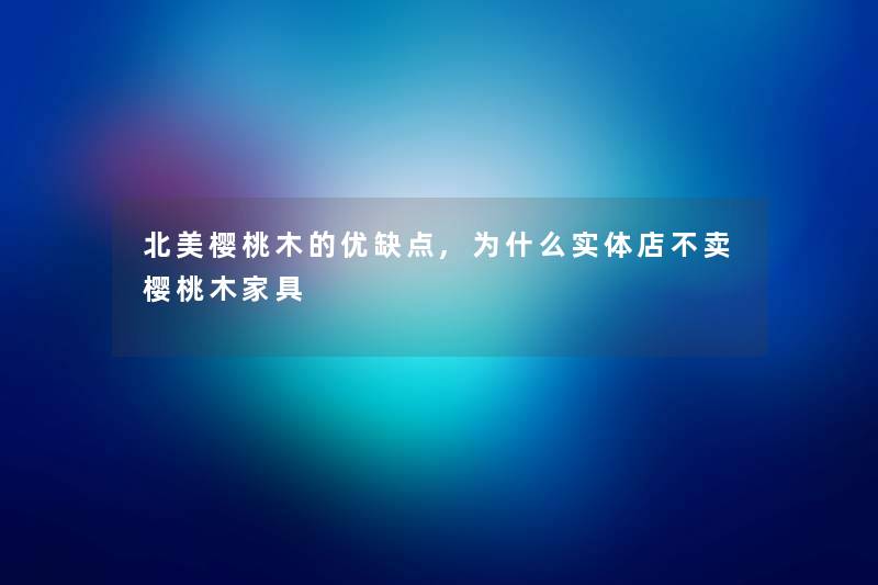 北美樱桃木的优缺点,为什么实体店不卖樱桃木家具