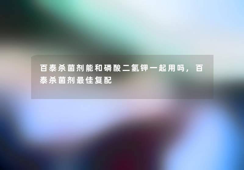 百泰杀菌剂能和磷酸二氢钾一起用吗,百泰杀菌剂理想复配 百泰杀菌剂能和磷酸二氢钾一起用吗,百泰杀菌剂理想复配
