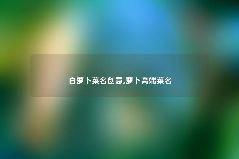白萝卜菜名创意,萝卜高端菜名 白萝卜菜名创意,萝卜高端菜名