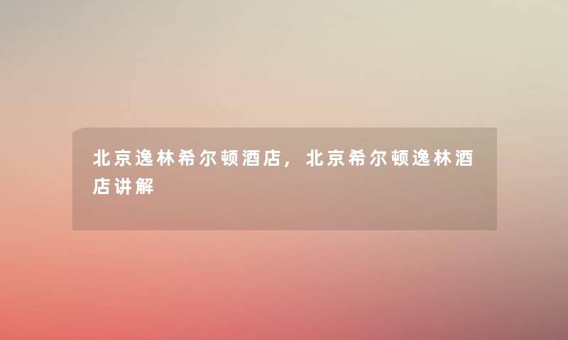 北京逸林希尔顿酒店,北京希尔顿逸林酒店讲解 北京逸林希尔顿酒店,北京希尔顿逸林酒店讲解