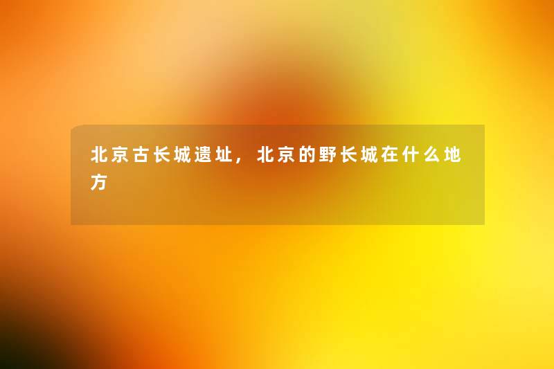 北京古长城遗址,北京的野长城在什么地方 北京古长城遗址,北京的野长城在什么地方
