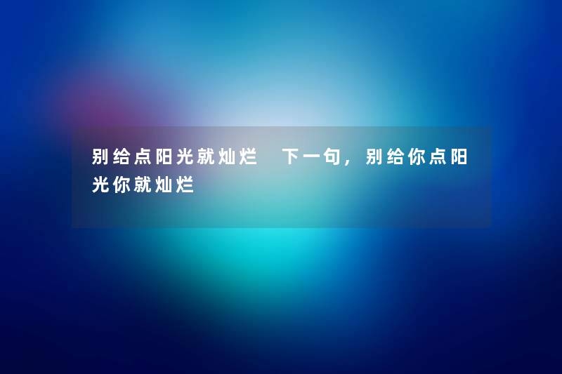 别给点阳光就灿烂 下一句,别给你点阳光你就灿烂 别给点阳光就灿烂 下一句,别给你点阳光你就灿烂