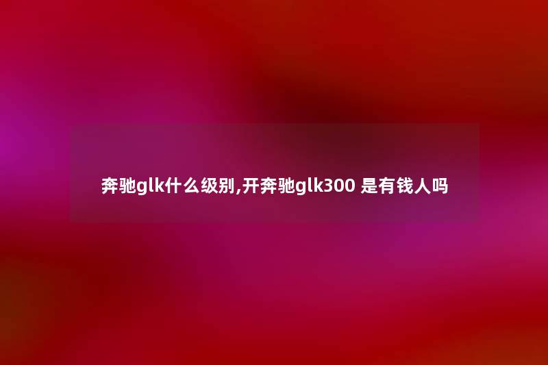 奔驰glk什么级别,开奔驰glk300 是有钱人吗 奔驰glk什么级别,开奔驰glk300 是有钱人吗