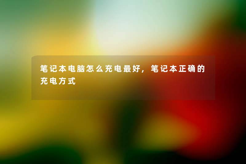 笔记本电脑怎么充电好,笔记本正确的充电方式 笔记本电脑怎么充电好,笔记本正确的充电方式