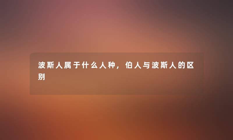 波斯人属于什么人种,伯人与波斯人的区别 波斯人属于什么人种,伯人与波斯人的区别
