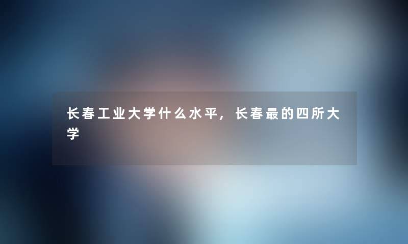 长春工业大学什么水平,长春的四所大学 长春工业大学什么水平,长春的四所大学