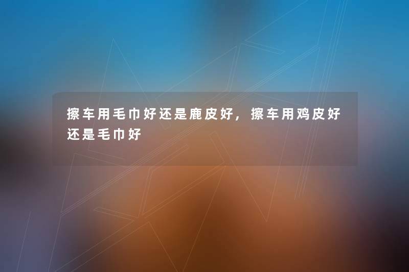 擦车用毛巾好还是鹿皮好,擦车用鸡皮好还是毛巾好 擦车用毛巾好还是鹿皮好,擦车用鸡皮好还是毛巾好