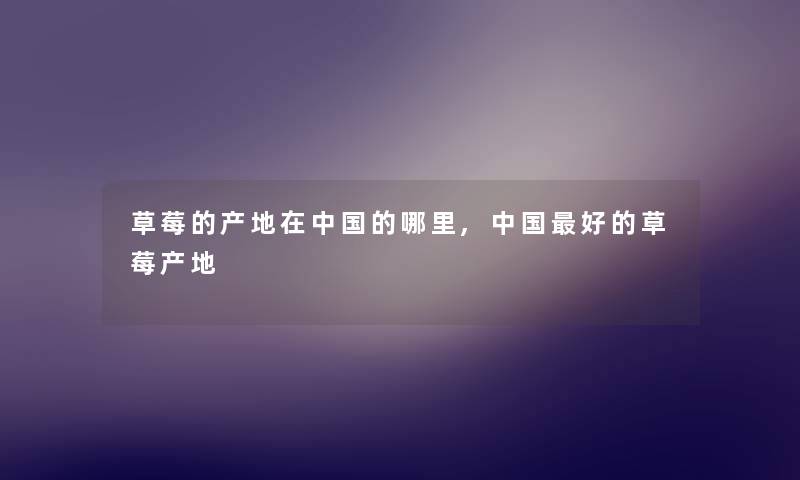 草莓的产地在中国的哪里,中国好的草莓产地