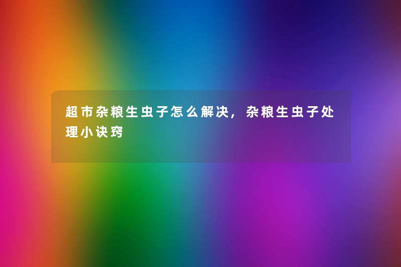 超市杂粮生虫子怎么解决,杂粮生虫子处理小诀窍 超市杂粮生虫子怎么解决,杂粮生虫子处理小诀窍