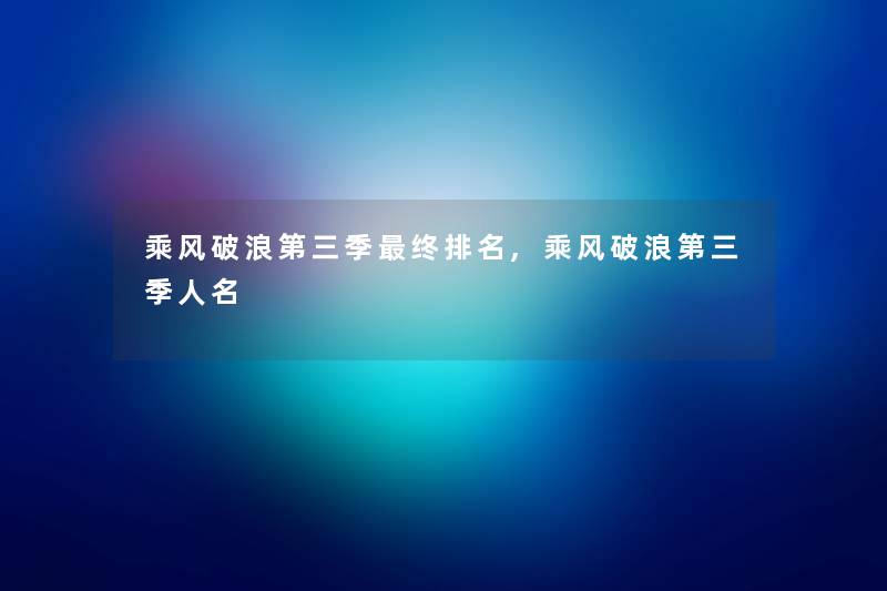 乘风破浪第三季终推荐,乘风破浪第三季人名 乘风破浪第三季终推荐,乘风破浪第三季人名