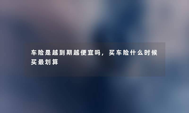 车险是越到期越便宜吗,买车险什么时候买划算