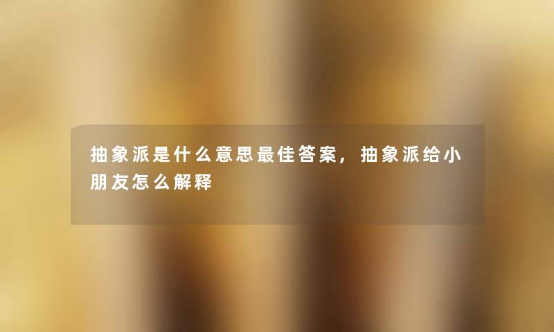 抽象派是什么意思理想答案,抽象派给小朋友怎么解释