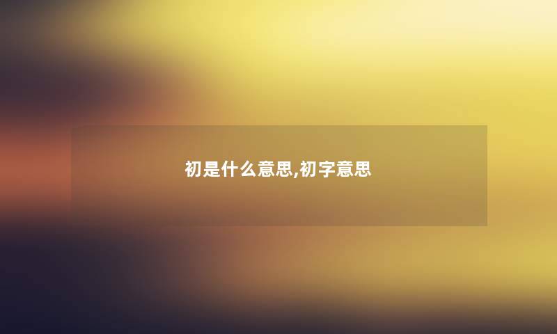 初是什么意思,初字意思 初是什么意思,初字意思