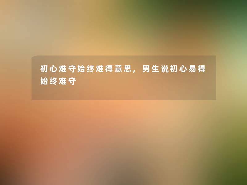 初心难守始终难得意思,男生说初心易得始终难守